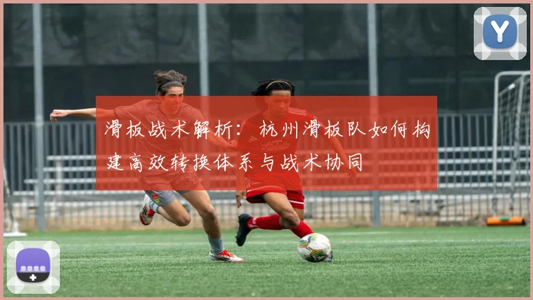 滑板战术解析:杭州滑板队如何构建高效转换体系与战术协同