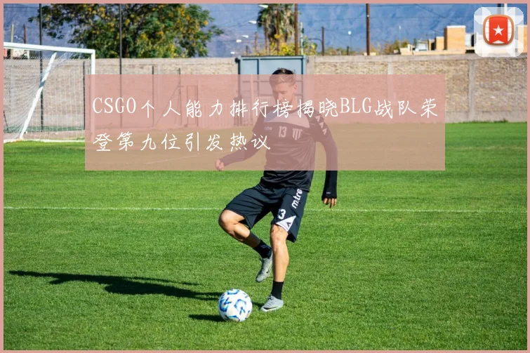CSGO个人能力排行榜揭晓BLG战队荣登第九位引发热议