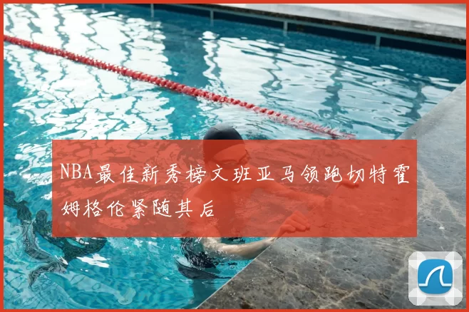 NBA最佳新秀榜文班亚马领跑切特霍姆格伦紧随其后