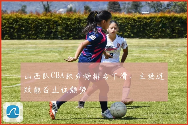 山西队CBA积分榜排名下滑,主场连败能否止住颓势