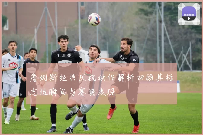 詹姆斯经典庆祝动作解析回顾其标志性瞬间与赛场表现