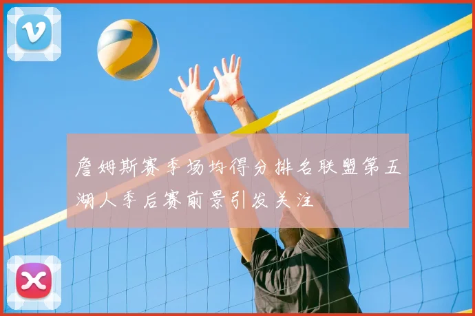 詹姆斯赛季场均得分排名联盟第五湖人季后赛前景引发关注