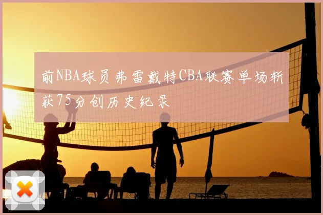 前NBA球员弗雷戴特CBA联赛单场斩获75分创历史纪录